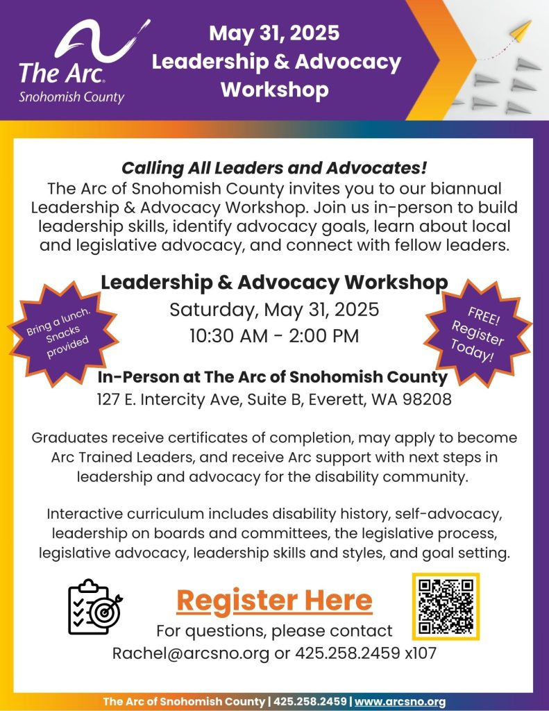 Calling All Leaders and Advocates!
The Arc of Snohomish County invites you to our biannual
Leadership & Advocacy Workshop. Join us in-person to build
leadership skills, identify advocacy goals, learn about local
and legislative advocacy, and connect with fellow leaders.
Leadership & Advocacy Workshop
Saturday, May 31, 2025
10:30 AM - 2:00 PM

In-Person at The Arc of Snohomish County
127 E. Intercity Ave, Suite B, Everett, WA 98208

For questions, please contact
Rachel@arcsno.org or 425.258.2459 x107