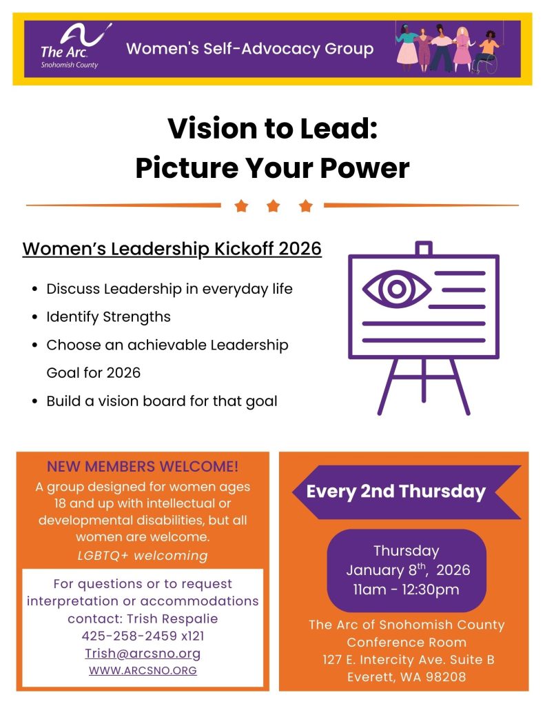 Women's Self-Advocacy Group
Vision to Lead:
Picture Your Power
of Snohomish County
Every 2nd Thursday
Thursday
January 8th, 2026
11am - 12:30pm
For questions or to request
interpretation or accommodations
contact: Trish Respalie
425-258-2459 x121
Trish@arcsno.org