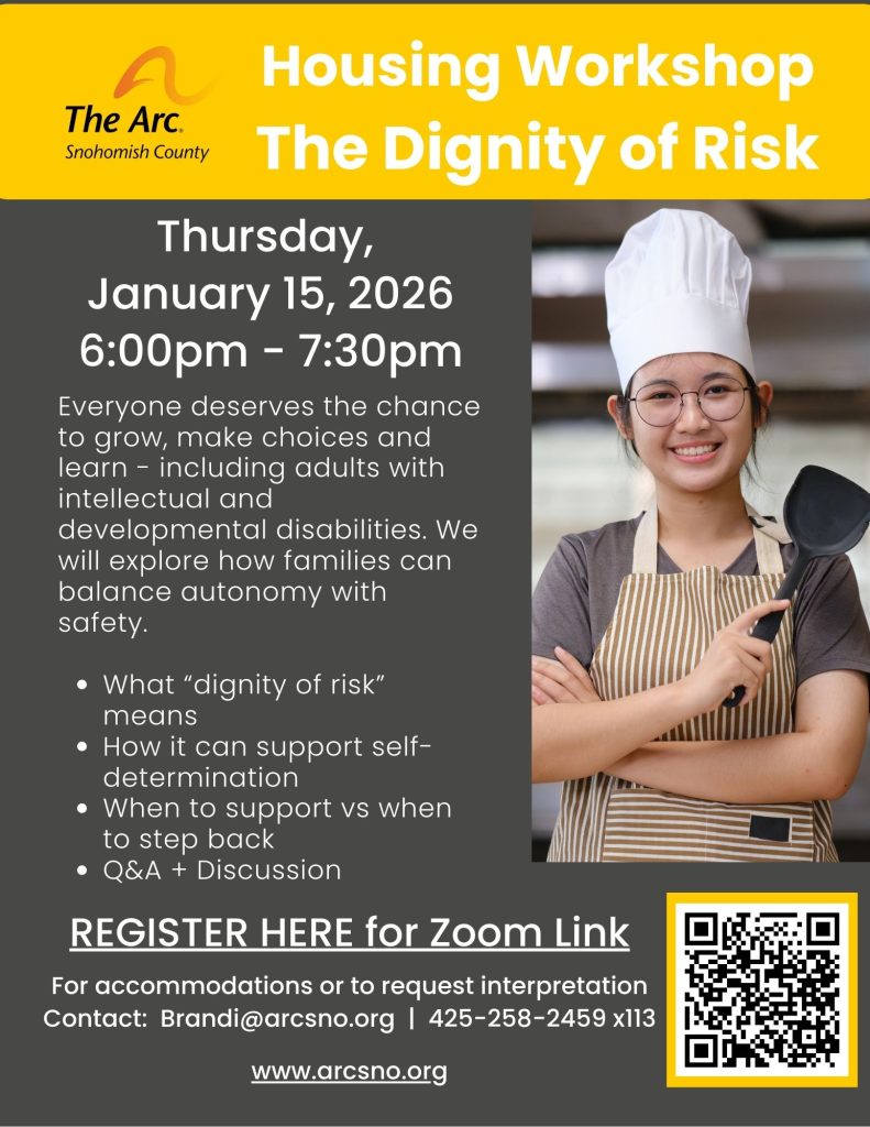 Housing Workshop
The Dignity of Risk
Thursday,
January 15, 2026
6:00pm - 7:30pm
What “dignity of risk”
means
How it can support selfdetermination
When to support vs when
to step back
Q&A + Discussion
For accommodations or to request interpretation
Contact: Brandi@arcsno.org | 425-258-2459 x113