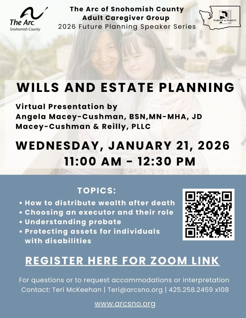 WILLS AND ESTATE PLANNING. WEDNESDAY, JANUARY 21, 2026
11:00 AM - 12:30 PM
TOPICS:
How to distribute wealth after death
Choosing an executor and their role
Understanding probate
Protecting assets for individuals
with disabilities
For questions or to request accommodations or interpretation
Contact: Teri McKeehan | Teri@arcsno.org | 425.258.2459 x108