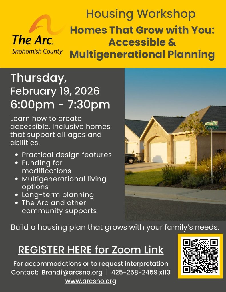 Housing Workshop
Homes That Grow with You:
Accessible &
Multigenerational Planning
Thursday,
February 19, 2026
6:00pm - 7:30pm
Learn how to create
accessible, inclusive homes
that support all ages and
abilities.
For accommodations or to request interpretation
Contact: Brandi@arcsno.org | 425-258-2459 x113