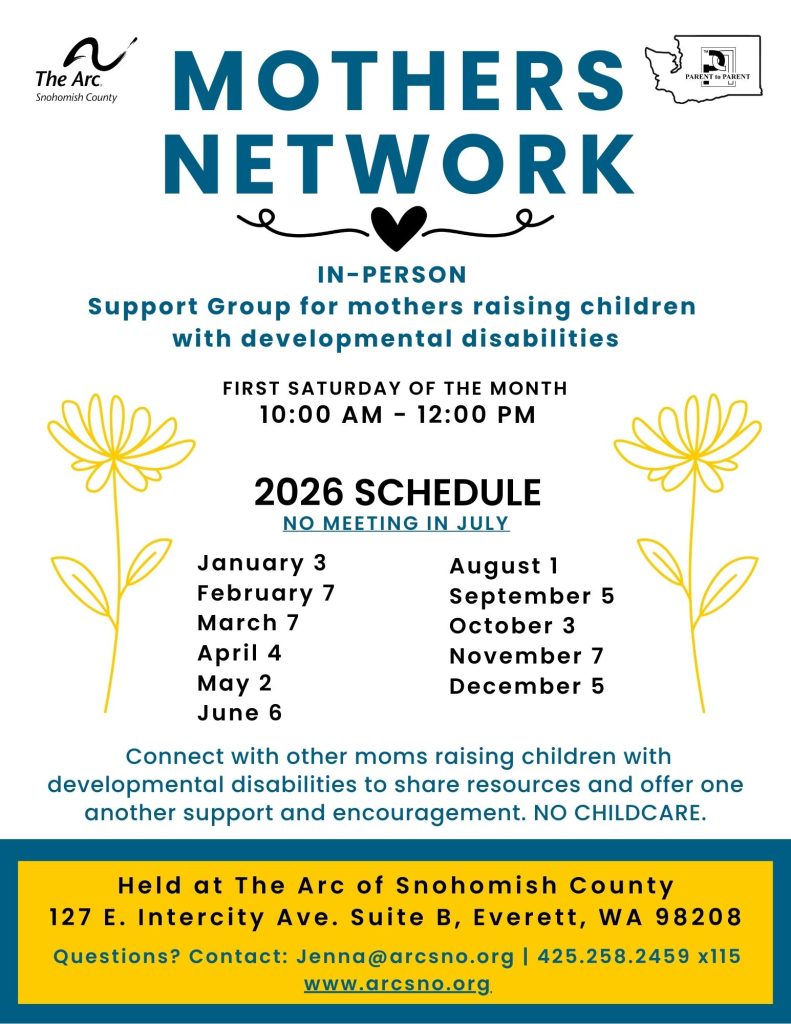 MOTHERS
NETWORK
IN-PERSON
Support Group for mothers raising children
with developmental disabilities
FIRST SATURDAY OF THE MONTH
10:00 AM - 12:00 PM
H e l d a t T h e A r c o f S n o h o m i s h C o u n t y
1 2 7 E . I n t e r c i t y A v e . S u i t e B , E v e r e t t , W A 9 8 2 0 8
2026 SCHEDULE NO MEETING IN JULY
January 3
February 7
March 7
April 4
May 2
June 6
August 1
September 5
October 3
November 7
December 5
Questions? Contact: Jenna@arcsno.org | 425.258.2459 x115