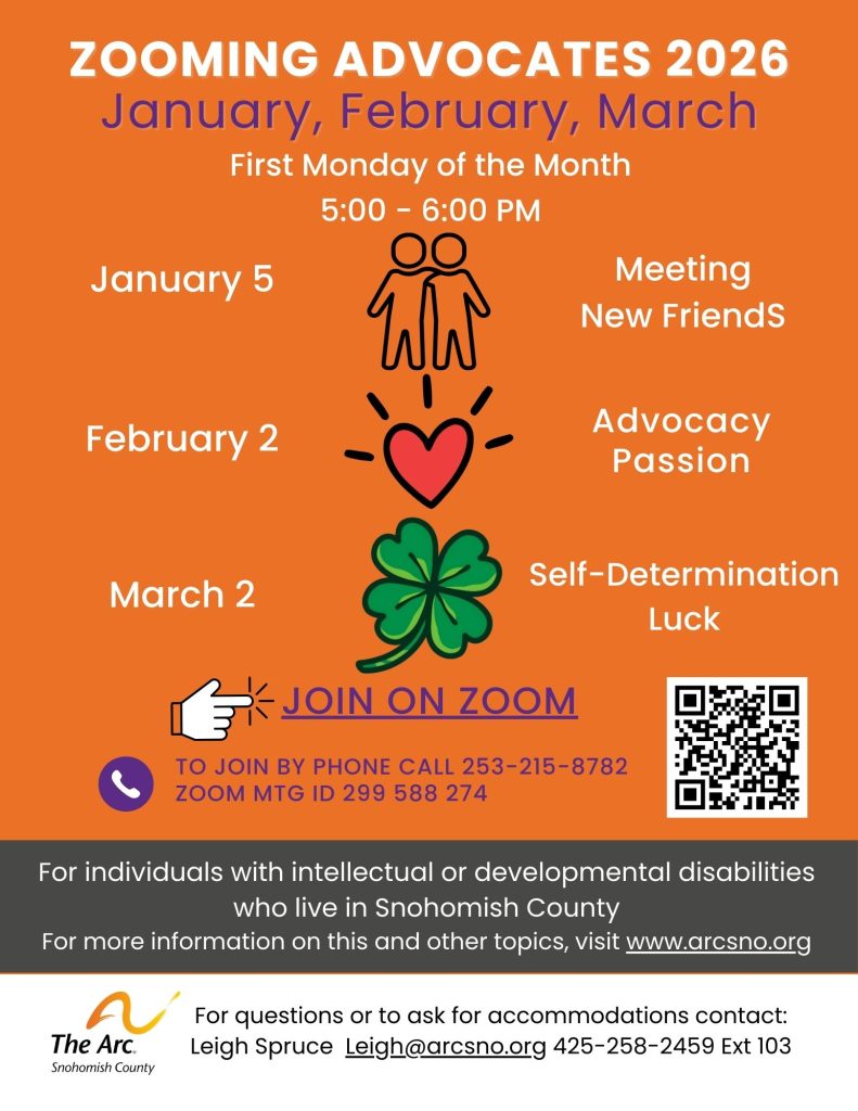ZOOMING ADVOCATES 2026
January, February, March
For individuals with intellectual or developmental disabilities
who live in Snohomish County
For more information on this and other topics, visit www.arcsno.org
For questions or to ask for accommodations contact:
Leigh Spruce Leigh@arcsno.org 425-258-2459 Ext 103
First Monday of the Month
5:00 - 6:00 PM
For questions or to ask for accommodations contact:
Leigh Spruce Leigh@arcsno.org 425-258-2459 Ext 103