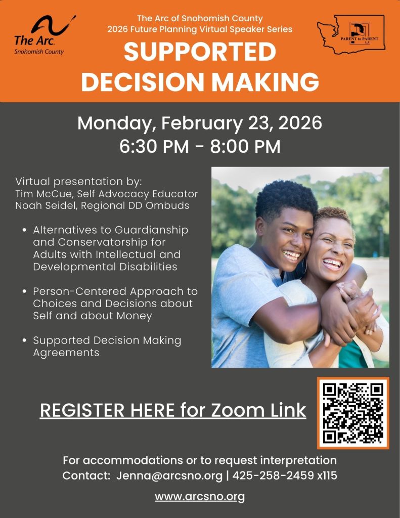 Virtual presentation by: Tim McCue, Self Advocacy Educator Noah Seidel, Regional DD Ombuds Alternatives to Guardianship and Conservatorship for Adults with Intellectual and Developmental Disabilities Person-Centered Approach to Choices and Decisions about Self and about Money Supported Decision Making Agreements, Monday, February 23, 2026 6:30 PM - 8:00 PM For accommodations or to request interpretation Contact: Jenna@arcsno.org | 425-258-2459 x115