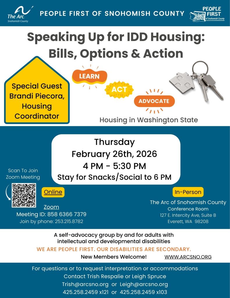 Speaking Up for IDD Housing:
Bills, Options & Action
Thursday
February 26th, 2026
4 PM - 5:30 PM
Stay for Snacks/Social to 6 PM
For questions or to request interpretation or accommodations
Contact Trish Respalie or Leigh Spruce
Trish@arcsno.org or Leigh@arcsno.org
425.258.2459 x121 or 425.258.2459 x103