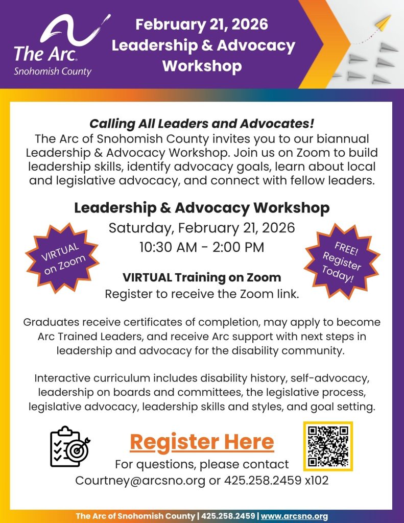 Calling All Leaders and Advocates! The Arc of Snohomish County invites you to our biannual Leadership & Advocacy Workshop. Join us on Zoom to build leadership skills, identify advocacy goals, learn about local and legislative advocacy, and connect with fellow leaders. Leadership & Advocacy Workshop Saturday, February 21, 2026 10:30 AM - 2:00 PM For questions, please contact Courtney@arcsno.org or 425.258.2459 x102