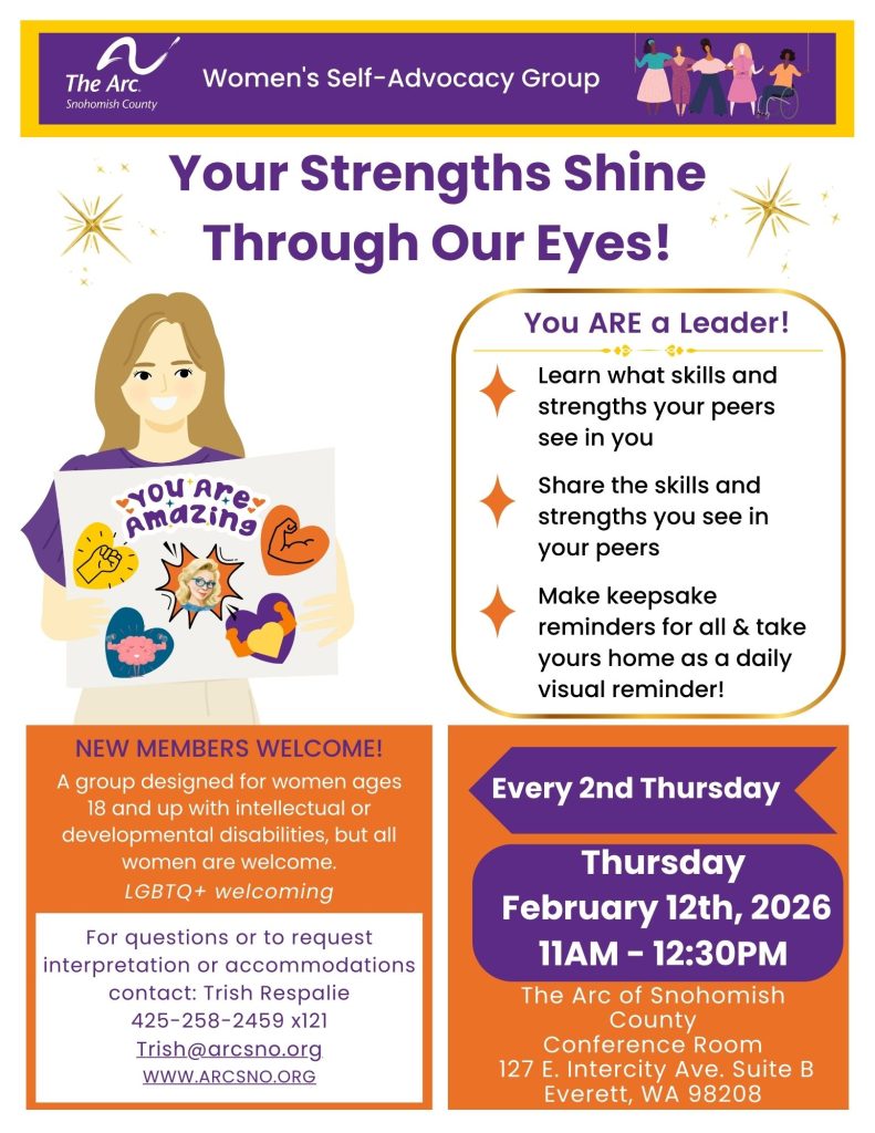 Learn what skills and
strengths your peers
see in you
Share the skills and
strengths you see in
your peers
Make keepsake
reminders for all & take
yours home as a daily
visual reminder!
Thursday
February 12th, 2026
11AM - 12:30PM
For questions or to request
interpretation or accommodations
contact: Trish Respalie
425-258-2459 x121
Trish@arcsno.org