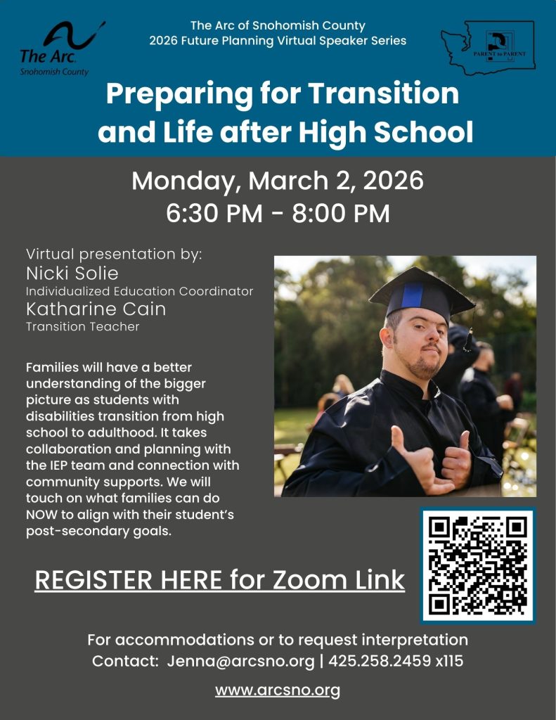Preparing for Transition
and Life after High School
Monday, March 2, 2026
6:30 PM - 8:00 PM
Families will have a better
understanding of the bigger
picture as students with
disabilities transition from high
school to adulthood. It takes
collaboration and planning with
the IEP team and connection with
community supports. We will
touch on what families can do
NOW to align with their student’s
post-secondary goals.
For accommodations or to request interpretation
Contact: Jenna@arcsno.org | 425.258.2459 x115