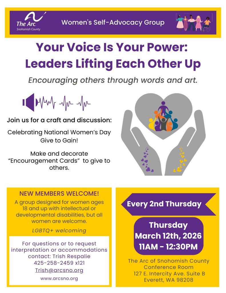 Your Voice Is Your Power:
Leaders Lifting Each Other Up
Encouraging others through words and art.
NEW MEMBERS WELCOME!
A group designed for women ages
18 and up with intellectual or
developmental disabilities, but all
women are welcome.
For questions or to request
interpretation or accommodations
contact: Trish Respalie
425-258-2459 x121
Trish@arcsno.org