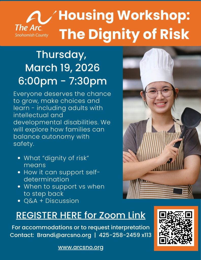 Housing Workshop:
The Dignity of Risk
Thursday,
March 19, 2026
6:00pm - 7:30pm
Everyone deserves the chance
to grow, make choices and
learn - including adults with
intellectual and
developmental disabilities. We
will explore how families can
balance autonomy with
safety.
For accommodations or to request interpretation
Contact: Brandi@arcsno.org | 425-258-2459 x113