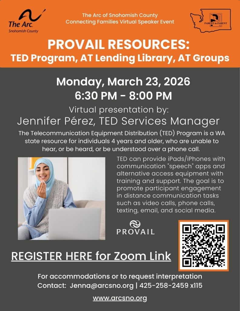 PROVAIL RESOURCES:
TED Program, AT Lending Library, AT Groups
Monday, March 23, 2026
6:30 PM - 8:00 PM
The Telecommunication Equipment Distribution (TED) Program is a WA
state resource for individuals 4 years and older, who are unable to
hear, or be heard, or be understood over a phone call.
For accommodations or to request interpretation
Contact: Jenna@arcsno.org | 425-258-2459 x115