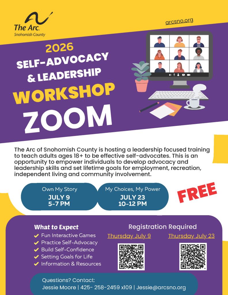 The Arc of Snohomish County is hosting a leadership focused training to teach adults ages 18+ to be effective self-advocates. This is an opportunity to empower individuals to develop advocacy and leadership skills and set lifetime goals for employment, recreation, independent living and community involvement. Own My Story JULY 9 5-7 PM My Choices, My Power JULY 23 10-12 PM Jessie Moore | 425- 258-2459 x109 | Jessie@arcsno.org 