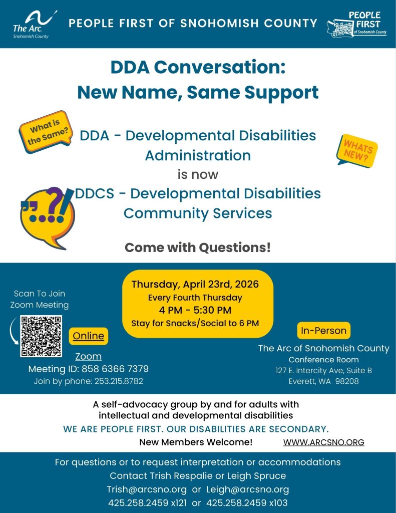 A self-advocacy group by and for adults with
intellectual and developmental disabilities
WE ARE PEOPLE FIRST. OUR DISABILITIES ARE SECONDARY.
New Members Welcome!
A self-advocacy group by and for adults with
intellectual and developmental disabilities
WE ARE PEOPLE FIRST. OUR DISABILITIES ARE SECONDARY.
New Members Welcome!
Thursday, April 23rd, 2026
Every Fourth Thursday
4 PM - 5:30 PM
Stay for Snacks/Social to 6 PM
For questions or to request interpretation or accommodations
Contact Leigh Spruce at 425.258.2459 x103