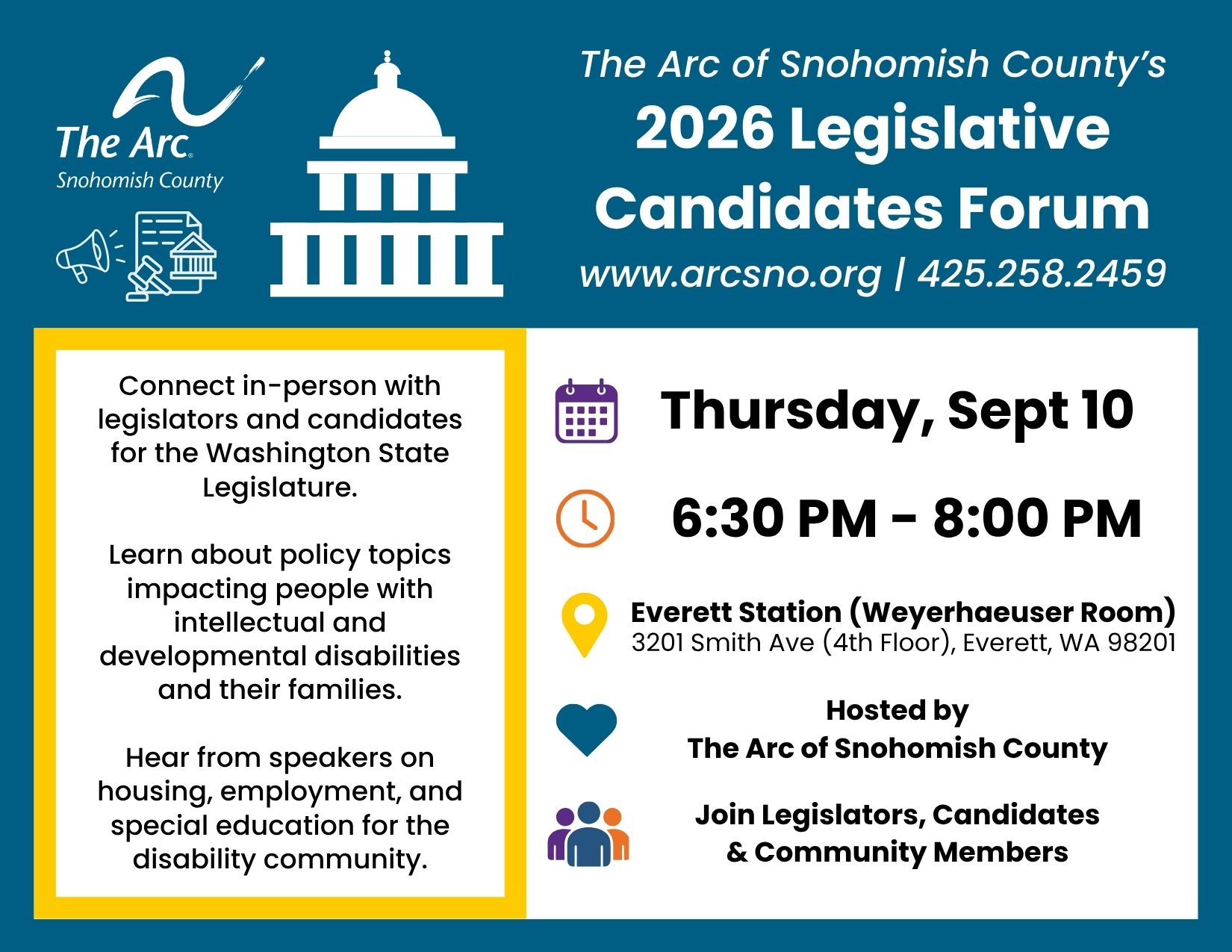 2026 Legislative Forum Save the Date Connect in-person with<br />
legislators and candidates<br />
for the Washington State<br />
Legislature.<br />
Learn about policy topics<br />
impacting people with<br />
intellectual and<br />
developmental disabilities<br />
and their families.<br />
Hear from speakers on<br />
housing, employment, and<br />
special education for the<br />
disability community.<br />
Thursday, Sept. 10<br />
6:30-8PM<br />
Everett Station (Weyerhaeuser Room)<br />
3201 Smith Ave (4th Floor), Everett, WA 98201