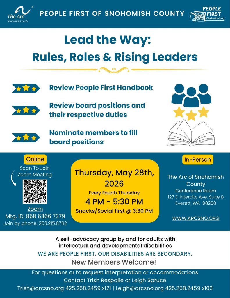 Lead the Way: Rules, Roles & Rising Leaders Review People First Handbook Review board positions and their respective duties Nominate members to fill board positions Thursday, May 28th, 2026 Every Fourth Thursday 4 PM - 5:30 PM Snacks/Social first @ 3:30 PM Join by Zoom or in person Contact Trish at 425.258.2459 x121, trish@arcsno.org