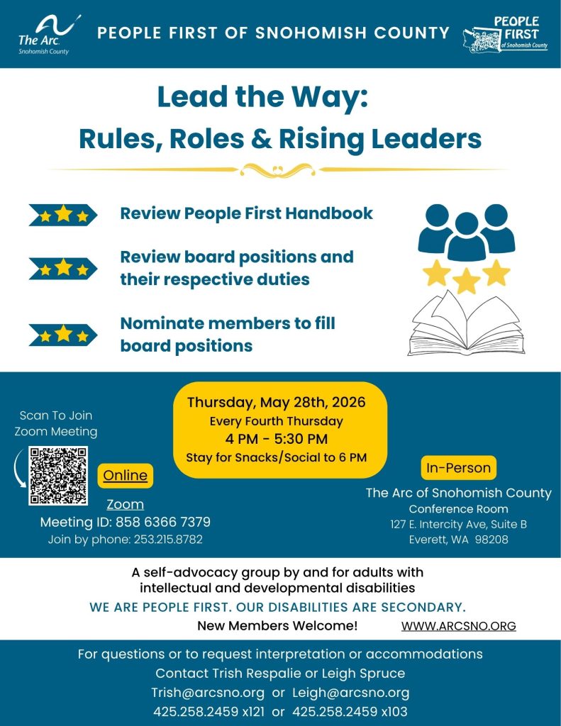 Lead the Way:
Rules, Roles & Rising Leaders
Review People First Handbook
Review board positions and
their respective duties
Nominate members to fill
board positions
Thursday, May 28th, 2026
Every Fourth Thursday
4 PM - 5:30 PM
Stay for Snacks/Social to 6 PM
Join by Zoom or in person
Contact Trish at 425.258.2459 x121, trish@arcsno.org