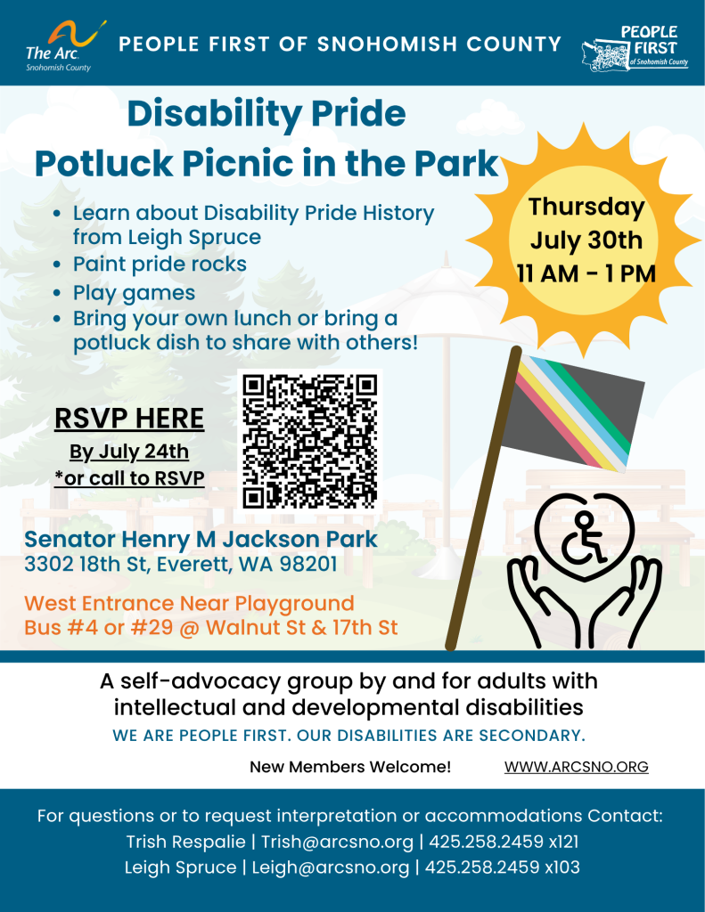 Disability Pride
Potluck Picnic in the Park
Learn about Disability Pride History
from Leigh Spruce
Paint pride rocks
Play games
Bring your own lunch or bring a
potluck dish to share with others!
Thursday
July 30th
11 AM - 1 PM
Senator Henry M Jackson Park
3302 18th St, Everett, WA 98201
A self-advocacy group by and for adults with
intellectual and developmental disabilities
For questions or to request interpretation or accommodations Contact:
Trish Respalie | Trish@arcsno.org | 425.258.2459 x121
Leigh Spruce | Leigh@arcsno.org | 425.258.2459 x103
PEOPLE FIRST OF SNOHOMISH COUNTY
WE ARE PEOPLE FIRST. OUR DISABILITIES ARE SECONDARY.