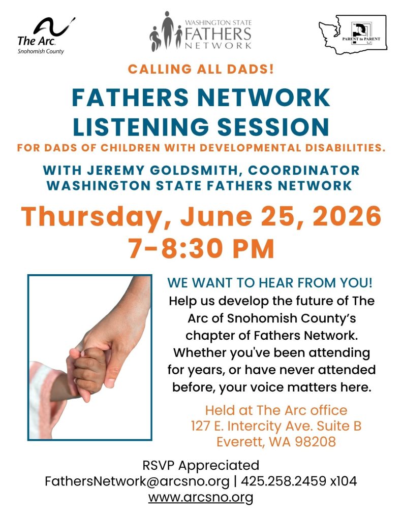 WE WANT TO HEAR FROM YOU!
Help us develop the future of The
Arc of Snohomish County’s
chapter of Fathers Network.
Whether you've been attending
for years, or have never attended
before, your voice matters here.
Thursday, June 25, 2026
7-8:30 PM
Held at The Arc office
127 E. Intercity Ave. Suite B
Everett, WA 98208
RSVP Appreciated
FathersNetwork@arcsno.org | 425.258.2459 x104