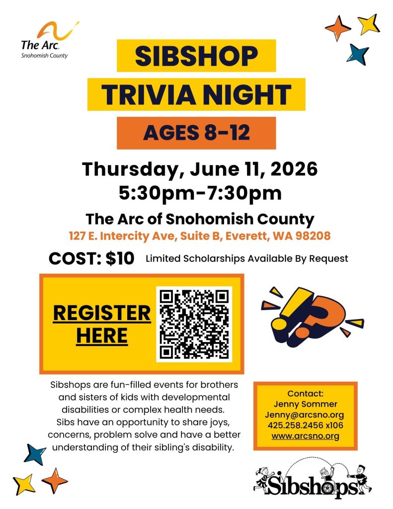 Sibshop Trivia Night (ages 8-12)
Thursday, June 11, 2026
5:30pm-7:30pm
The Arc of Snohomish County
127 E. Intercity Ave, Suite B, Everett, WA 98208
COST: $10 Limited Scholarships Available By Request
Sibshops are fun-filled events for brothers
and sisters of kids with developmental
disabilities or complex health needs.
Sibs have an opportunity to share joys,
concerns, problem solve and have a better
understanding of their sibling's disability.
Contact:
Jenny Sommer
Jenny@arcsno.org
425.258.2456 x106