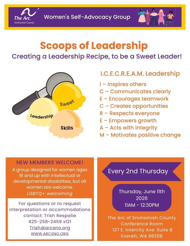 Scoops of Leadership
Creating a Leadership Recipe, to be a Sweet Leader!
NEW MEMBERS WELCOME!
A group designed for women ages
18 and up with intellectual or
developmental disabilities, but all
women are welcome.
LGBTQ+ welcoming
Thursday, June 11th
2026
11AM - 12:30PM
For questions or to request
interpretation or accommodations
contact: Trish Respalie
425-258-2459 x121