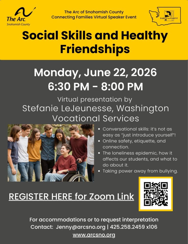 Social Skills and Healthy
Friendships
Virtual presentation by
Stefanie LeJeunesse, Washington
Vocational Services
Monday, June 22, 2026
6:30 PM - 8:00 PM
Conversational skills: it’s not as
easy as “just introduce yourself”!
Online safety, etiquette, and
connection.
The loneliness epidemic, how it
affects our students, and what to
do about it.
Taking power away from bullying
For accommodations or to request interpretation
Contact: Jenny@arcsno.org | 425.258.2459 x106
