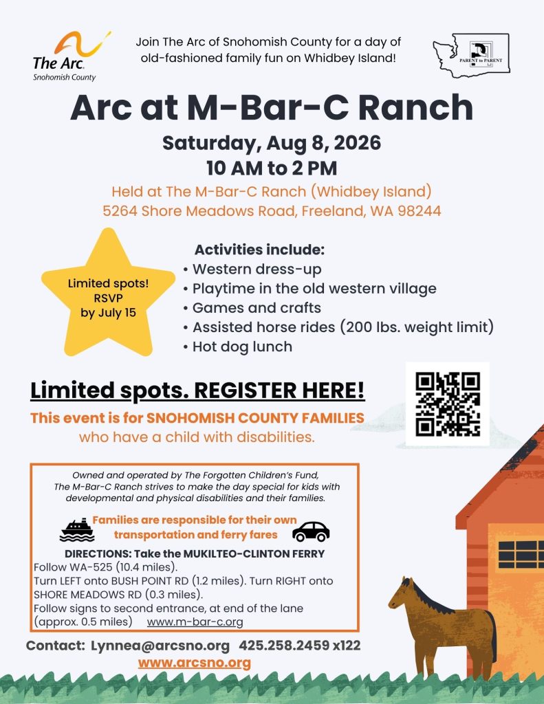 Arc at M-Bar-C Ranch
Saturday, Aug 8, 2026
10 AM to 2 PM
Activities include:
• Western dress-up
• Playtime in the old western village
• Games and crafts
• Assisted horse rides (200 lbs. weight limit)
• Hot dog lunch
This event is for SNOHOMISH COUNTY FAMILIES
who have a child with disabilities.
Contact: Lynnea@arcsno.org 425.258.2459 x122