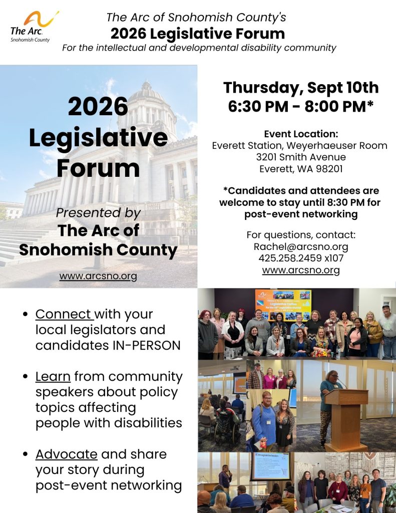 2026 Legislative Forum
For the intellectual and developmental disability community
Thursday, Sept 10th
6:30 PM - 8:00 PM*
Event Location:
Everett Station, Weyerhaeuser Room
3201 Smith Avenue
Everett, WA 98201
For questions, contact:
Rachel@arcsno.org
425.258.2459 x107