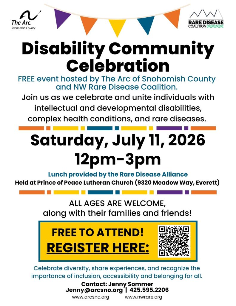 FREE event hosted by The Arc of Snohomish County
and the NW Rare Disease Coalition.
Join us as we celebrate and unite individuals
with intellectual and developmental disabilities,
complex health conditions, and rare diseases.
Saturday, July 11, 2026
12pm-3pm
Held at Prince of Peace Lutheran Church
9320 Meadow Way, Everett 98208
Lunch provided by the Rare Disease Alliance
ALL AGES ARE WELCOME,
along with their families and friends!
Contact: Jenny Sommer
Jenny@arcsno.org | 425.595.2206