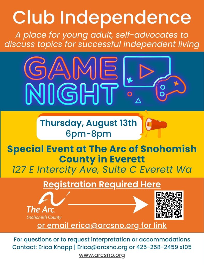 A place for young adult, self-advocates to
discuss topics for successful independent living
Game Night
Thursday, August 13th
6pm-8pm
Special Event at The Arc of Snohomish
County in Everett
127 E Intercity Ave, Suite C Everett Wa
For questions or to request interpretation or accommodations
Contact: Erica Knapp | Erica@arcsno.org or 425-258-2459 x105