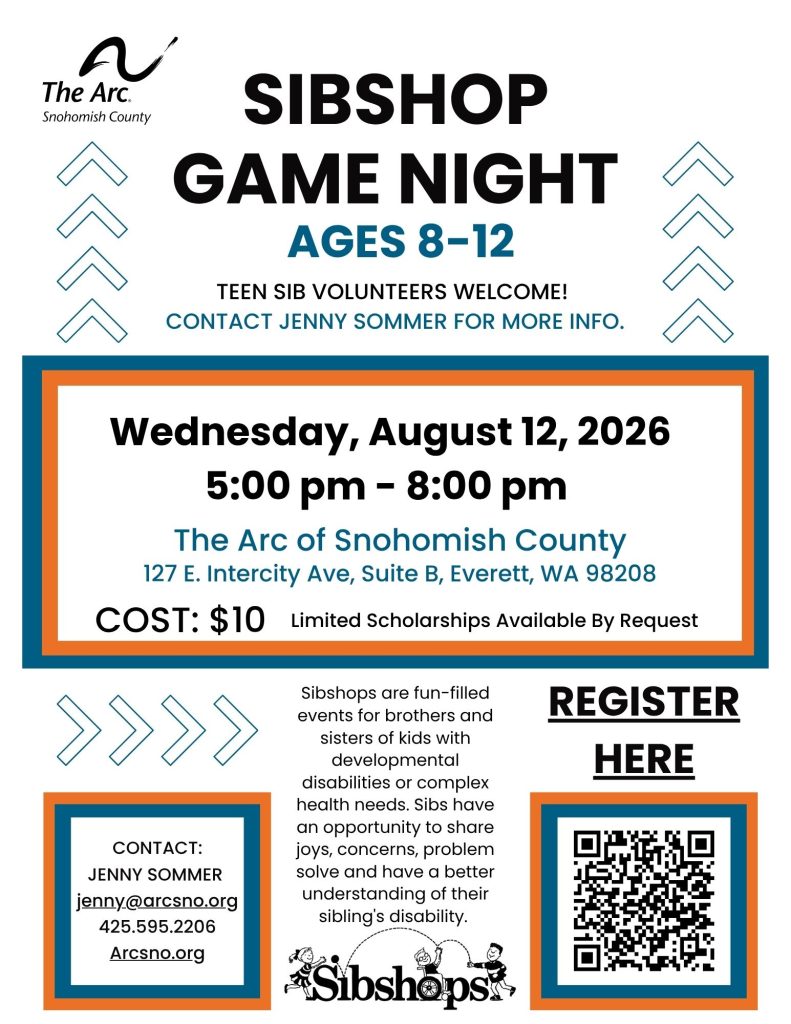 SIBSHOP
GAME NIGHT (ages 8-12)
Wednesday, August 12, 2026
5:00 pm - 8:00 pm
The Arc of Snohomish County
127 E. Intercity Ave, Suite B, Everett, WA 98208
COST: $10 Limited Scholarships Available By Request
Sibshops are fun-filled
events for brothers and
sisters of kids with
developmental
disabilities or complex
health needs. Sibs have
an opportunity to share
joys, concerns, problem
solve and have a better
understanding of their
sibling's disability.
CONTACT:
JENNY SOMMER
jenny@arcsno.org
425.595.2206