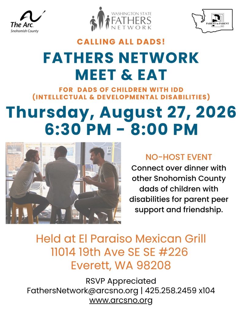 FATHERS NETWORK
MEET & EAT
FOR DADS OF CHILDREN WITH IDD
(INTELLECTUAL & DEVELOPMENTAL DISABILITIES)
Thursday, August 27, 2026
6:30 PM - 8:00 PM
Held at El Paraiso Mexican Grill
11014 19th Ave SE SE #226
Everett, WA 98208
RSVP Appreciated
FathersNetwork@arcsno.org | 425.258.2459 x104