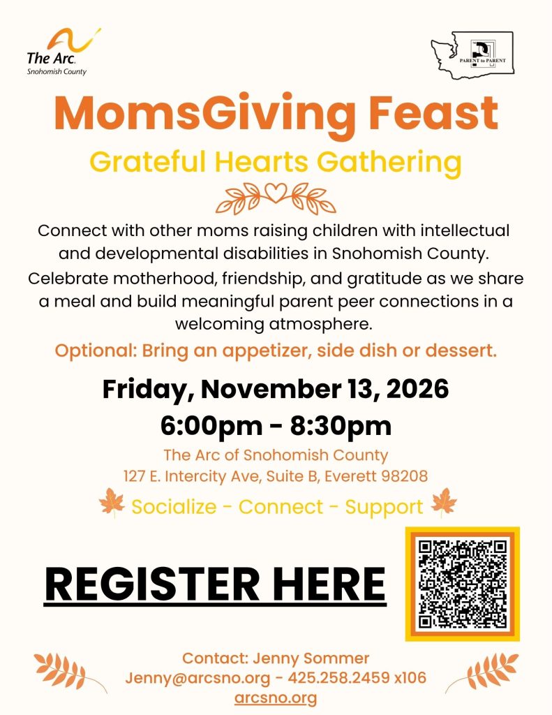 Connect with other moms raising children with intellectual
and developmental disabilities in Snohomish County.
Celebrate motherhood, friendship, and gratitude as we share
a meal and build meaningful parent peer connections in a
welcoming atmosphere.
Optional: Bring an appetizer, side dish or dessert.
Friday, November 13, 2026
6:00pm - 8:30pm
The Arc of Snohomish County
127 E. Intercity Ave, Suite B, Everett 98208
Contact: Jenny Sommer
Jenny@arcsno.org - 425.258.2459 x106