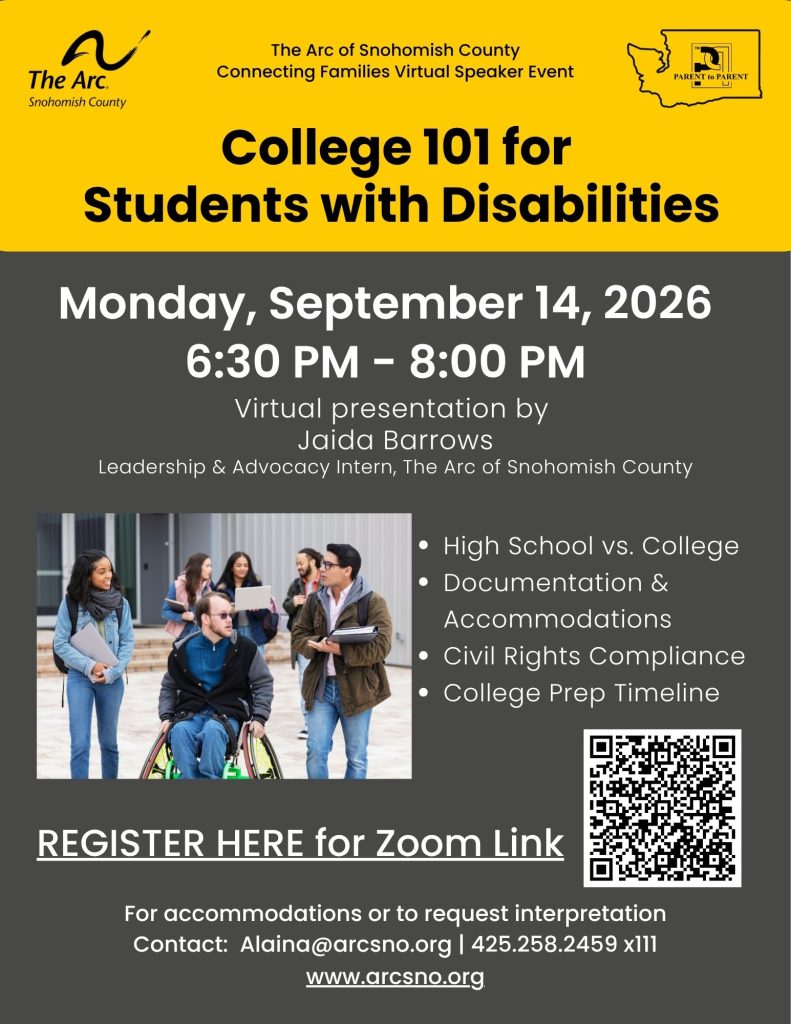 Virtual presentation by
Jaida Barrows
Leadership & Advocacy Intern, The Arc of Snohomish County
High School vs. College
Documentation &
Accommodations
Civil Rights Compliance
College Prep Timeline
Monday, September 14, 2026
6:30 PM - 8:00 PM
For accommodations or to request interpretation
Contact: Alaina@arcsno.org 425.258.2459 x111