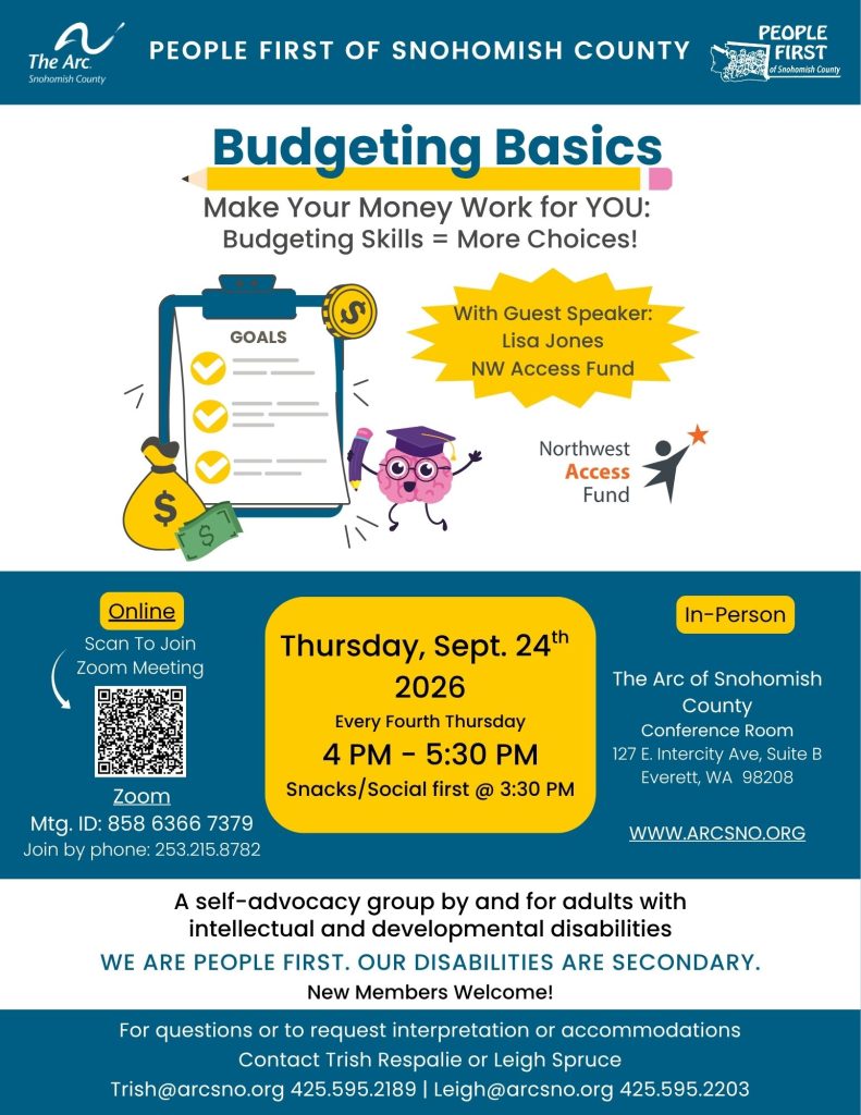 Budgeting Basics
Making your money work for you.
Thursday, Sept. 24th
2026
Every Fourth Thursday
4 PM - 5:30 PM
Snacks/Social first @ 3:30 PM
The Arc of Snohomish
County
Conference Room
127 E. Intercity Ave, Suite B
Everett, WA 98208
For questions or to request interpretation or accommodations
Contact Trish Respalie or Leigh Spruce
Trish@arcsno.org 425.595.2189 | Leigh@arcsno.org 425.595.2203