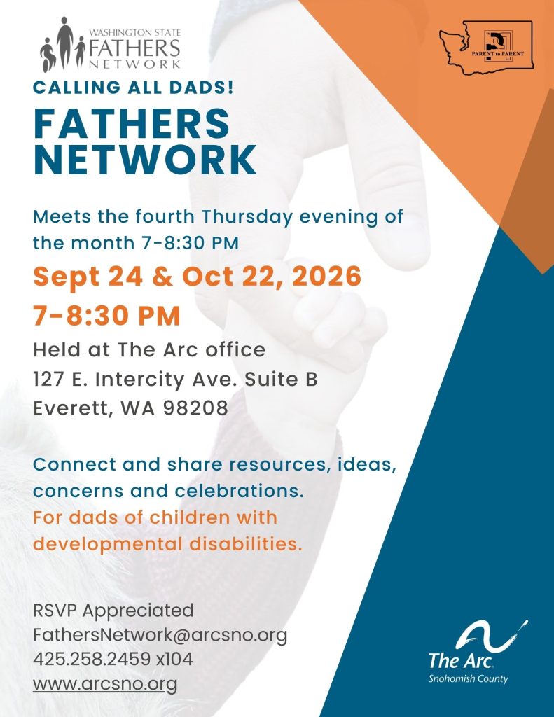 Meets the fourth Thursday evening of the month 7-9 PM Held at The Arc office 127 E. Intercity Ave. Suite B Everett, WA 98208 Connect and share resources, ideas, concerns and celebrations. For dads of children with developmental disabilities. RSVP Appreciated FathersNetwork@arcsno.org 425.258.2459 x104