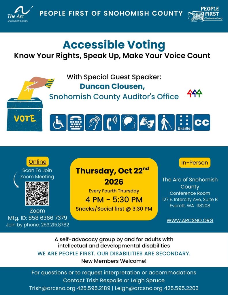Know Your Rights, Speak Up, Make Your Voice Count
Accessible Voting
With Special Guest Speaker:
Duncan Clousen,
Snohomish County Auditor's Office
Thursday, Oct 22nd
2026
Every Fourth Thursday
4 PM - 5:30 PM
Snacks/Social first @ 3:30 PM
In person and Zoom Options
A self-advocacy group by and for adults with
intellectual and developmental disabilities
WE ARE PEOPLE FIRST. OUR DISABILITIES ARE SECONDARY.
New Members Welcome!
For questions or to request interpretation or accommodations
Contact Trish Respalie or Leigh Spruce
Trish@arcsno.org 425.595.2189 | Leigh@arcsno.org 425.595.2203