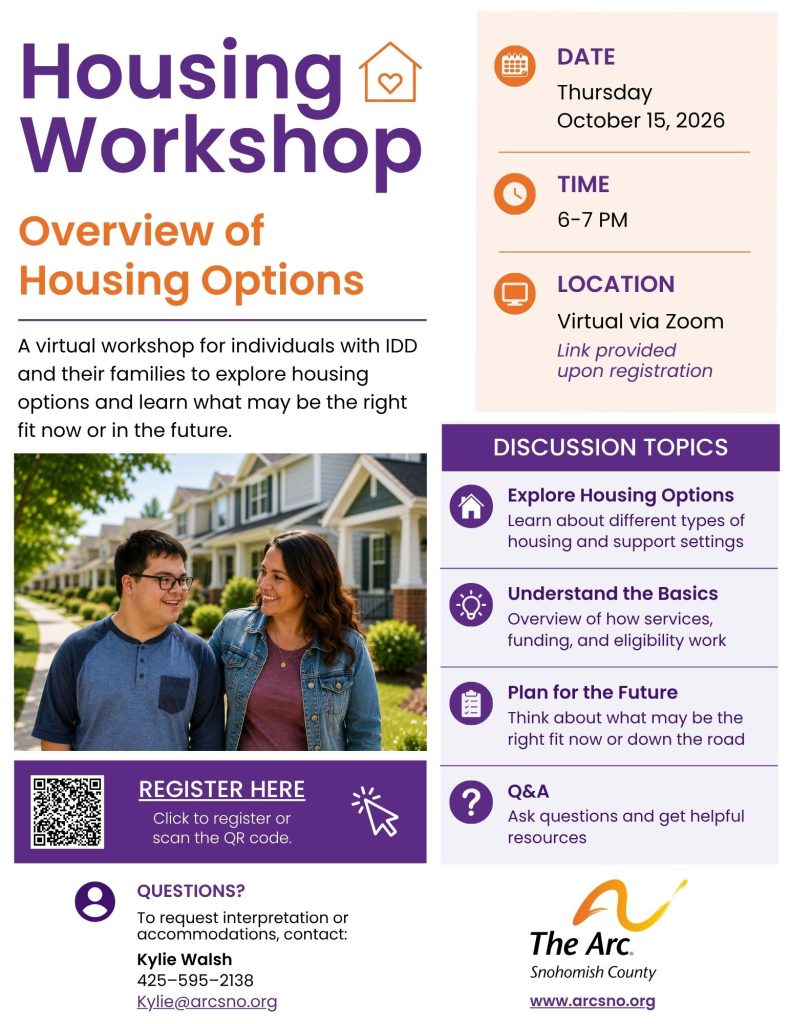 A virtual workshop for individuals with IDD
and their families to explore housing
options and learn what may be the right
fit now or in the future. 
Explore Housing Options
Learn about different types of
housing and support settings
Understand the Basics
Overview of how services,
funding, and eligibility work
Q&A
Ask questions and get helpful
resources
Plan for the Future
Think about what may be the
right fit now or down the road.
DATE
Thursday
October 15, 2026
TIME
6-7 PM
Kylie Walsh
425–595–2138
Kylie@arcsno.org