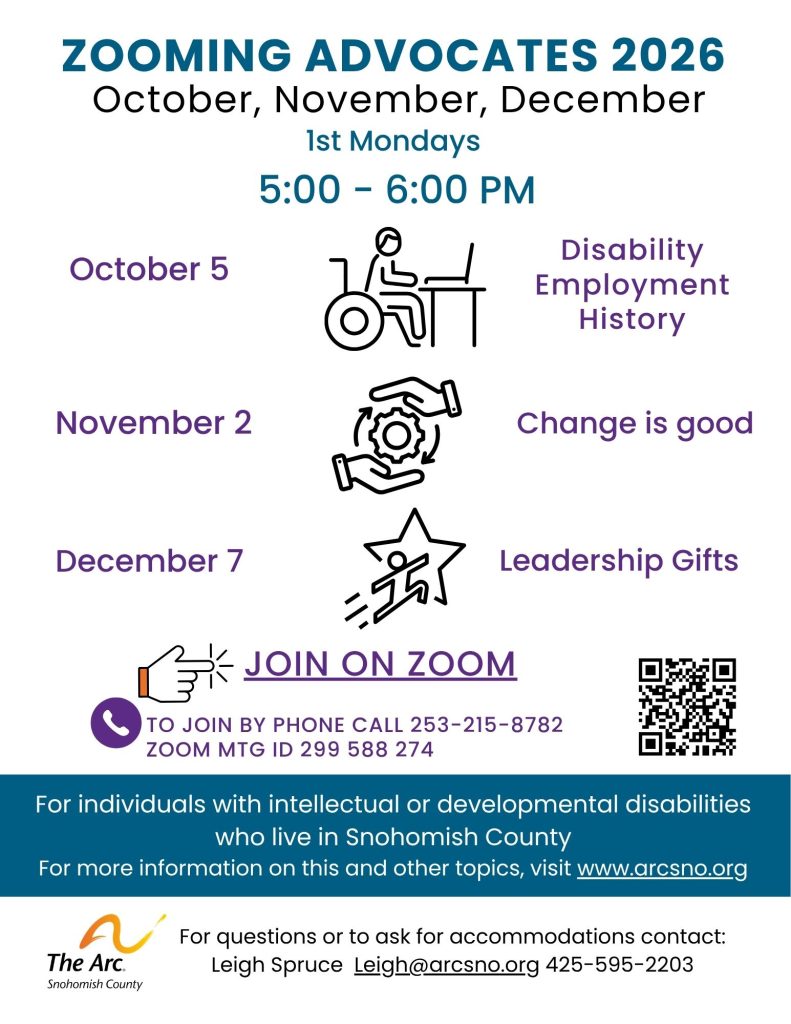 ZOOMING ADVOCATES 2026
October, November, December
For individuals with intellectual or developmental disabilities
who live in Snohomish County
For more information on this and other topics, visit www.arcsno.org
For questions or to ask for accommodations contact:
Leigh Spruce Leigh@arcsno.org 425-595-2203
1st Mondays
5:00 - 6:00 PM
