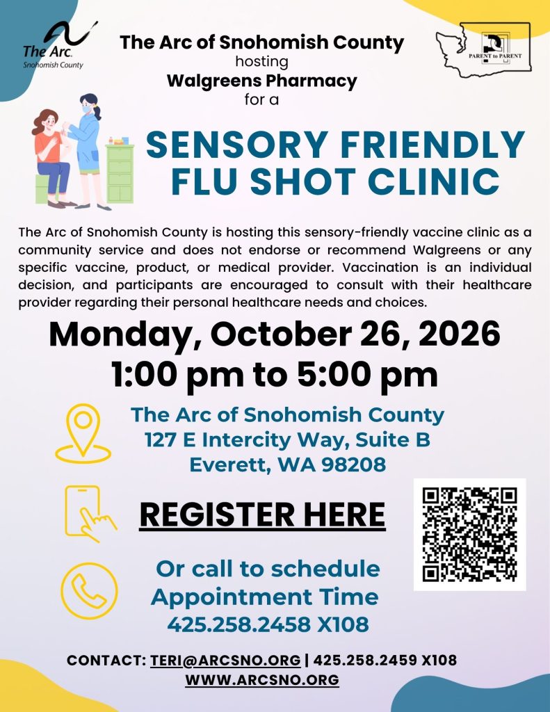The Arc of Snohomish County is hosting this sensory-friendly vaccine clinic as a
community service and does not endorse or recommend Walgreens or any
specific vaccine, product, or medical provider. Vaccination is an individual
decision, and participants are encouraged to consult with their healthcare
provider regarding their personal healthcare needs and choices.

Monday, October 26, 2026
1:00 pm to 5:00 pm

The Arc of Snohomish County
127 E Intercity Way, Suite B
Everett, WA 98208

CONTACT: TERI@ARCSNO.ORG | 425.258.2459 X108