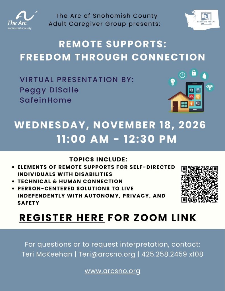 WEDNESDAY, NOVEMBER 18, 2026
11:00 AM - 12:30 PM
TOPICS INCLUDE:
ELEMENTS OF REMOTE SUPPORTS FOR SELF-DIRECTED
INDIVIDUALS WITH DISABILITIES
TECHNICAL & HUMAN CONNECTION
PERSON-CENTERED SOLUTIONS TO LIVE
INDEPENDENTLY WITH AUTONOMY, PRIVACY, AND SAFETY
For questions or to request interpretation, contact:
Teri McKeehan | Teri@arcsno.org | 425.258.2459 x108