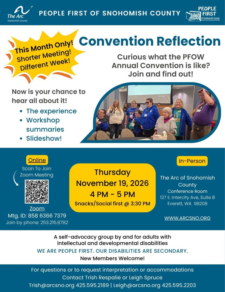 Convention Reflection
Curious what the PFOW
Annual Convention is like?
Join and find out!
Thursday
November 19, 2026
4 PM - 5 PM
Snacks/Social first @ 3:30 PM
The Arc of Snohomish
County
Conference Room
127 E. Intercity Ave, Suite B
Everett, WA 98208
For questions or to request interpretation or accommodations
Contact Trish Respalie Trish@arcsno.org 425.595.2189