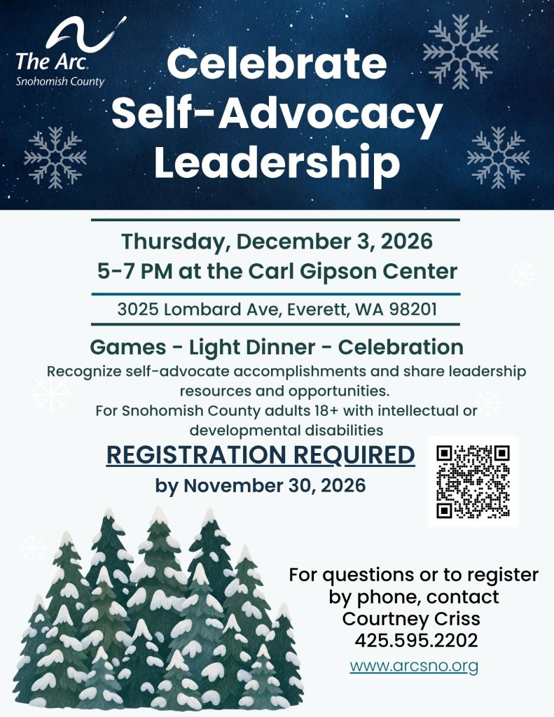 Thursday, December 3, 2026
5-7 PM at the Carl Gipson Center
Recognize Self-advocates accomplishments and share leadership resources and opportunities
For questions or to register
by phone, contact
Courtney Criss
425.595.2202